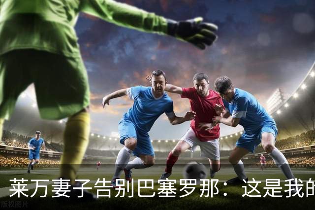 莱万妻子告别巴塞罗那：这是我的家，不想假装潇洒，其实害怕离开