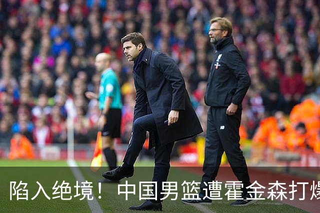 陷入绝境！中国男篮遭霍金森打爆 末轮不胜将无缘世界杯